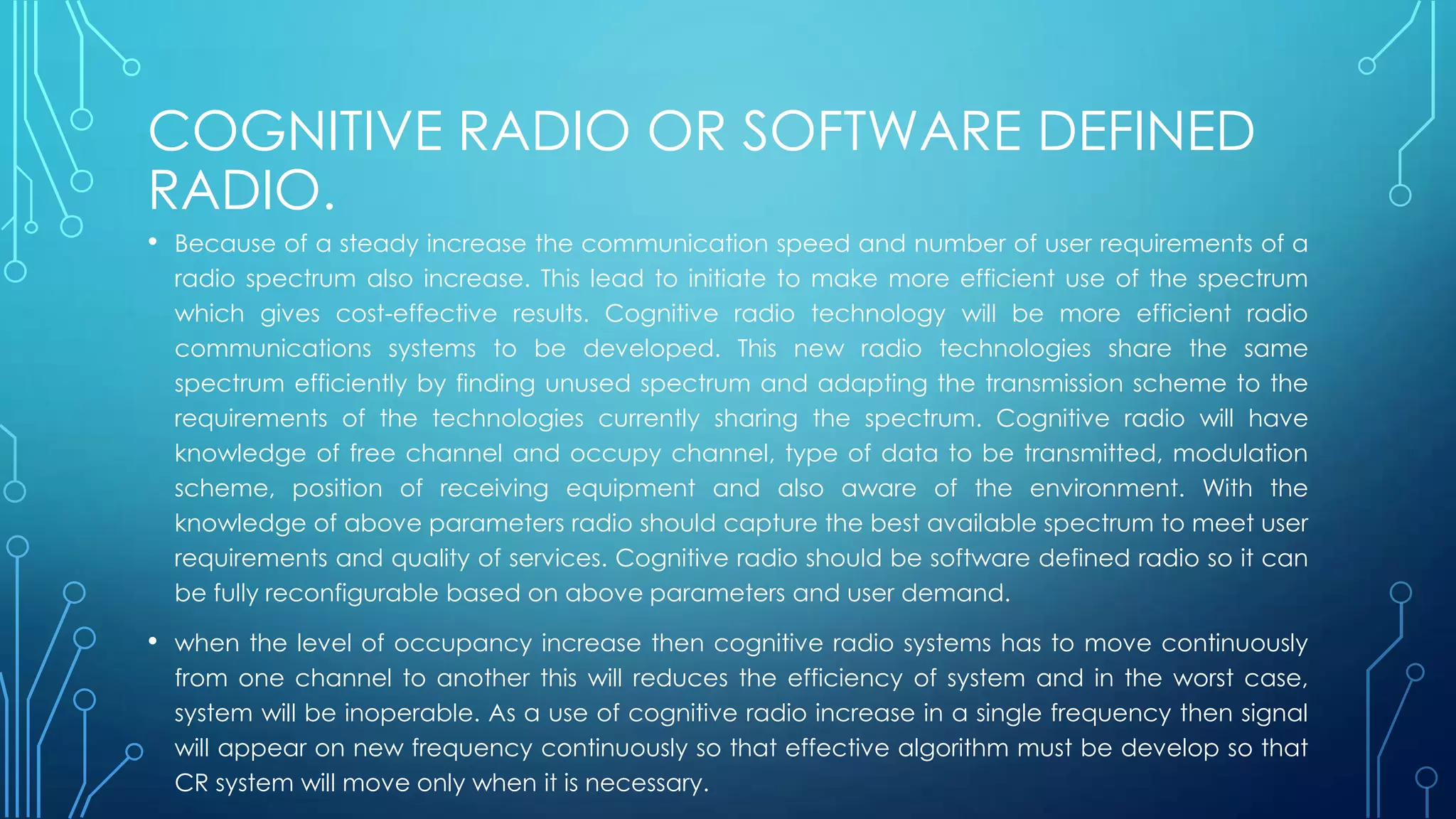 COGNITIVE RADIO OR SOFTWARE DEFINED
RADIO.
• Because of a steady increase the communication speed and number of user requirements of a
radio spectrum also increase. This lead to initiate to make more efficient use of the spectrum
which gives cost-effective results. Cognitive radio technology will be more efficient radio
communications systems to be developed. This new radio technologies share the same
spectrum efficiently by finding unused spectrum and adapting the transmission scheme to the
requirements of the technologies currently sharing the spectrum. Cognitive radio will have
knowledge of free channel and occupy channel, type of data to be transmitted, modulation
scheme, position of receiving equipment and also aware of the environment. With the
knowledge of above parameters radio should capture the best available spectrum to meet user
requirements and quality of services. Cognitive radio should be software defined radio so it can
be fully reconfigurable based on above parameters and user demand.
• when the level of occupancy increase then cognitive radio systems has to move continuously
from one channel to another this will reduces the efficiency of system and in the worst case,
system will be inoperable. As a use of cognitive radio increase in a single frequency then signal
will appear on new frequency continuously so that effective algorithm must be develop so that
CR system will move only when it is necessary.
 