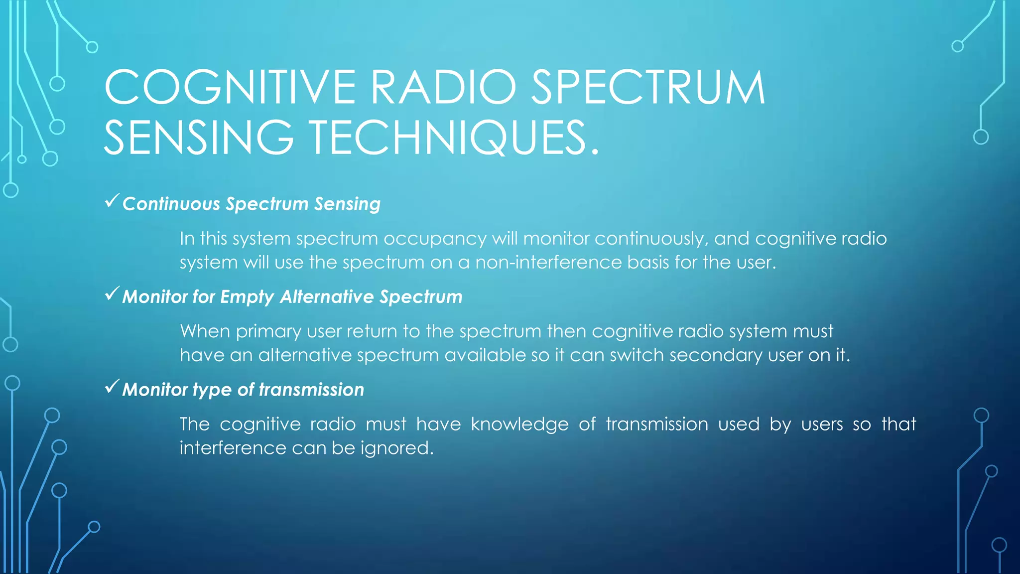 COGNITIVE RADIO SPECTRUM
SENSING TECHNIQUES.
Continuous Spectrum Sensing
In this system spectrum occupancy will monitor continuously, and cognitive radio
system will use the spectrum on a non-interference basis for the user.
Monitor for Empty Alternative Spectrum
When primary user return to the spectrum then cognitive radio system must
have an alternative spectrum available so it can switch secondary user on it.
Monitor type of transmission
The cognitive radio must have knowledge of transmission used by users so that
interference can be ignored.
 