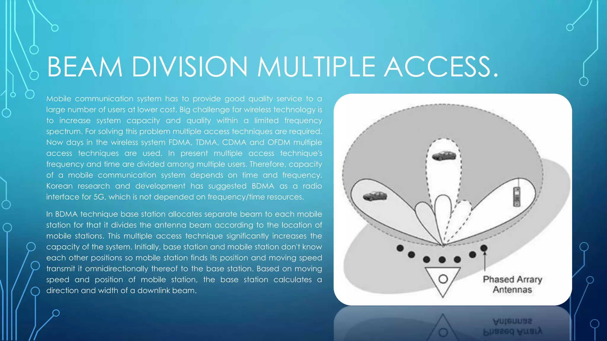 BEAM DIVISION MULTIPLE ACCESS.
Mobile communication system has to provide good quality service to a
large number of users at lower cost. Big challenge for wireless technology is
to increase system capacity and quality within a limited frequency
spectrum. For solving this problem multiple access techniques are required.
Now days in the wireless system FDMA, TDMA, CDMA and OFDM multiple
access techniques are used. In present multiple access technique's
frequency and time are divided among multiple users. Therefore, capacity
of a mobile communication system depends on time and frequency.
Korean research and development has suggested BDMA as a radio
interface for 5G, which is not depended on frequency/time resources.
In BDMA technique base station allocates separate beam to each mobile
station for that it divides the antenna beam according to the location of
mobile stations. This multiple access technique significantly increases the
capacity of the system. Initially, base station and mobile station don't know
each other positions so mobile station finds its position and moving speed
transmit it omnidirectionally thereof to the base station. Based on moving
speed and position of mobile station, the base station calculates a
direction and width of a downlink beam.
 