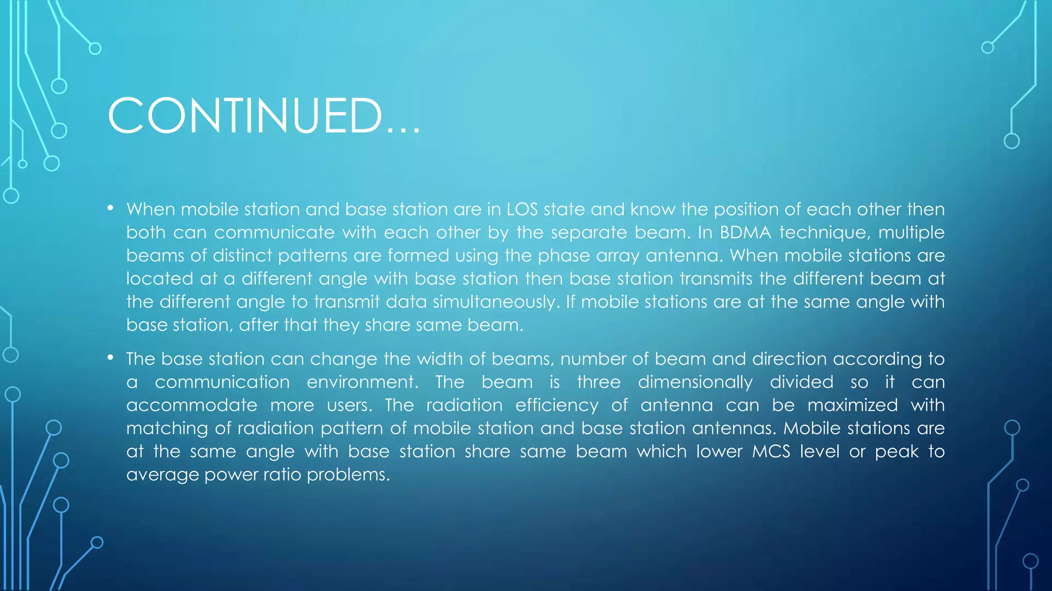 CONTINUED…
• When mobile station and base station are in LOS state and know the position of each other then
both can communicate with each other by the separate beam. In BDMA technique, multiple
beams of distinct patterns are formed using the phase array antenna. When mobile stations are
located at a different angle with base station then base station transmits the different beam at
the different angle to transmit data simultaneously. If mobile stations are at the same angle with
base station, after that they share same beam.
• The base station can change the width of beams, number of beam and direction according to
a communication environment. The beam is three dimensionally divided so it can
accommodate more users. The radiation efficiency of antenna can be maximized with
matching of radiation pattern of mobile station and base station antennas. Mobile stations are
at the same angle with base station share same beam which lower MCS level or peak to
average power ratio problems.
 