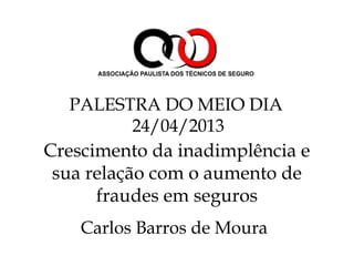 Crescimento da inadimplência e
sua relação com o aumento de
fraudes em seguros
Carlos Barros de Moura
PALESTRA DO MEIO DIA
24/04/2013
 