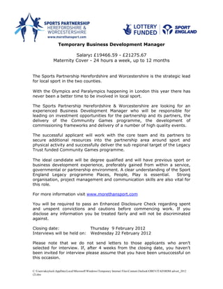 Temporary Business Development Manager

                         Salary: £19466.59 - £21275.67
               Maternity Cover - 24 hours a week, up to 12 months


The Sports Partnership Herefordshire and Worcestershire is the strategic lead
for local sport in the two counties.

With the Olympics and Paralympics happening in London this year there has
never been a better time to be involved in local sport.

The Sports Partnership Herefordshire & Worcestershire are looking for an
experienced Business Development Manager who will be responsible for
leading on investment opportunities for the partnership and its partners, the
delivery of the Community Games programme, the development of
commissioning frameworks and delivery of a number of high quality events.

The successful applicant will work with the core team and its partners to
secure additional resources into the partnership area around sport and
physical activity and successfully deliver the sub regional target of the Legacy
Trust funded Community Games programme.

The ideal candidate will be degree qualified and will have previous sport or
business development experience, preferably gained from within a service,
governmental or partnership environment. A clear understanding of the Sport
England Legacy programme Places, People, Play is essential.          Strong
organisation, project management and communication skills are also vital for
this role.

For more information visit www.morethansport.com

You will be required to pass an Enhanced Disclosure Check regarding spent
and unspent convictions and cautions before commencing work. If you
disclose any information you be treated fairly and will not be discriminated
against.

Closing date:                              Thursday 9 February 2012
Interviews will be held on:                Wednesday 22 February 2012

Please note that we do not send letters to those applicants who aren’t
selected for interview. If, after 4 weeks from the closing date, you haven’t
been invited for interview please assume that you have been unsuccessful on
this occasion.


C:UsersakeylockAppDataLocalMicrosoftWindowsTemporary Internet FilesContent.OutlookOBEVJTADBDM advert_2012
(2).doc
 