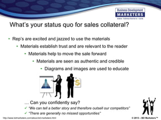 © 2013 – BD Marketers™http://www.bdmarketers.com/about-bd-marketers.html
What’s your status quo for sales collateral?
• Rep’s are excited and jazzed to use the materials
• Materials establish trust and are relevant to the reader
• Materials help to move the sale forward
• Materials are seen as authentic and credible
• Diagrams and images are used to educate
… Can you confidently say?
 “We can tell a better story and therefore outsell our competitors”
 “There are generally no missed opportunities”
 