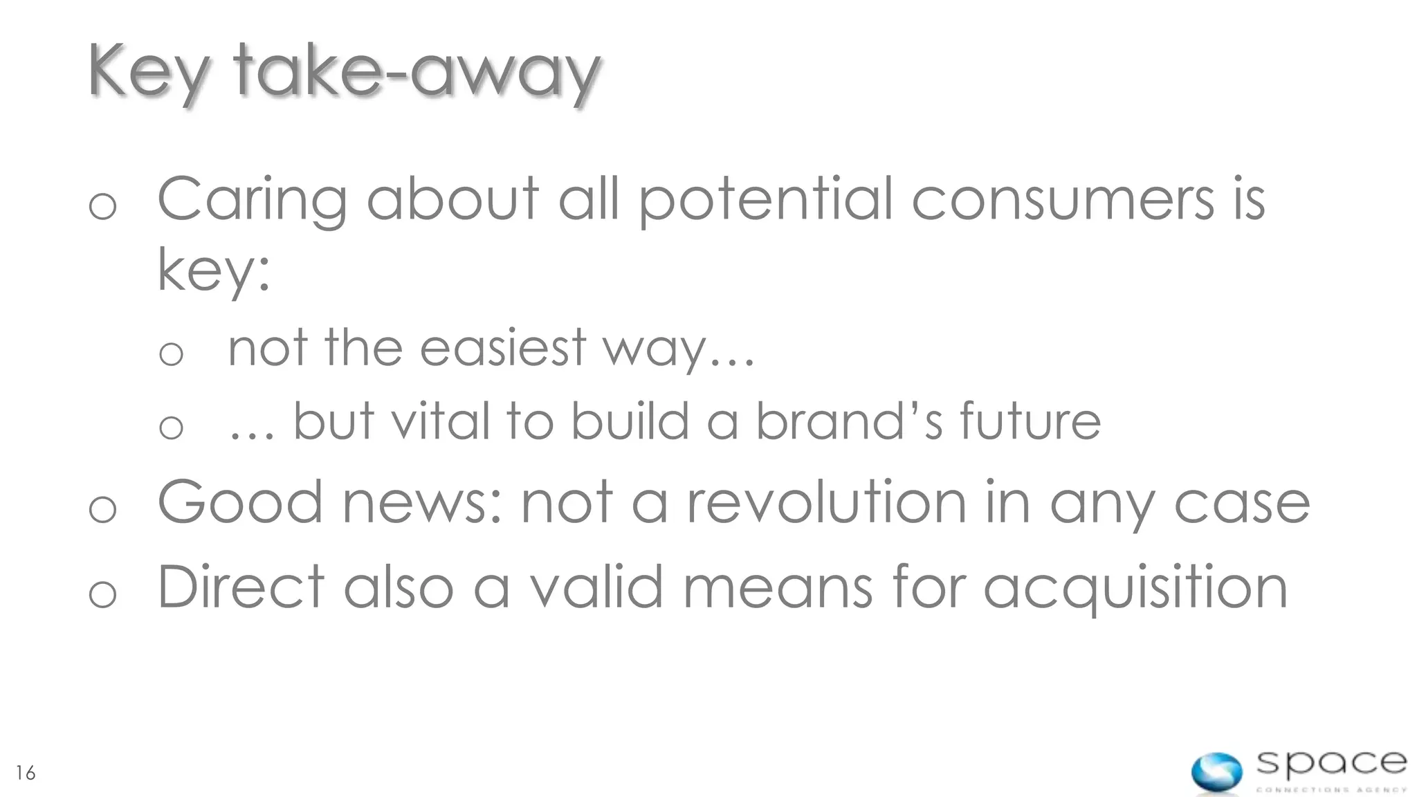 Key take-away
     o Caring about all potential consumers is
       key:
       o not the easiest way…
       o … but vital to build a brand’s future
     o Good news: not a revolution in any case
     o Direct also a valid means for acquisition

16
 