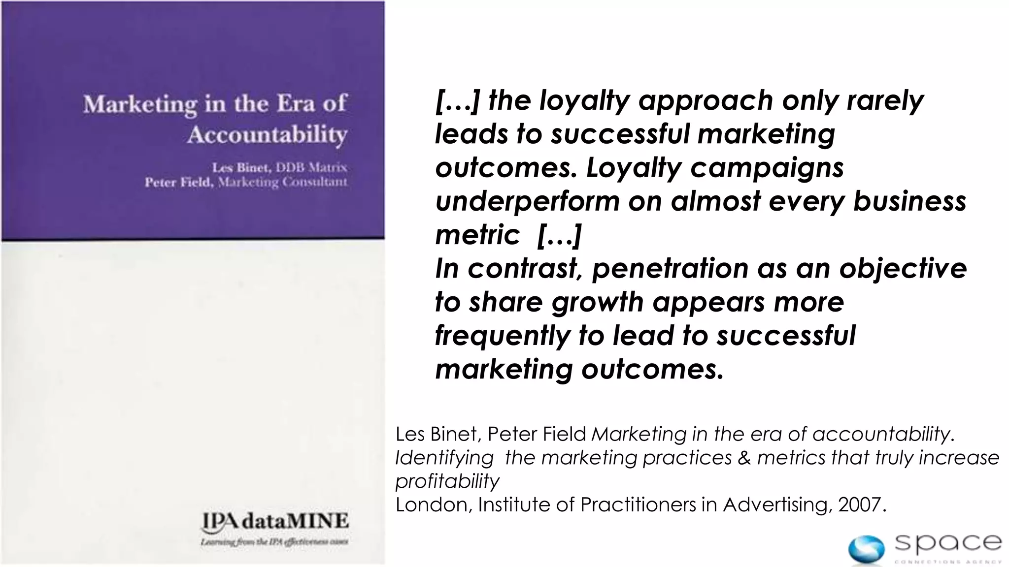 […] the loyalty approach only rarely
        leads to successful marketing
        outcomes. Loyalty campaigns
        underperform on almost every business
        metric […]
        In contrast, penetration as an objective
        to share growth appears more
        frequently to lead to successful
        marketing outcomes.

    Les Binet, Peter Field Marketing in the era of accountability.
    Identifying the marketing practices & metrics that truly increase
    profitability
    London, Institute of Practitioners in Advertising, 2007.

4
 