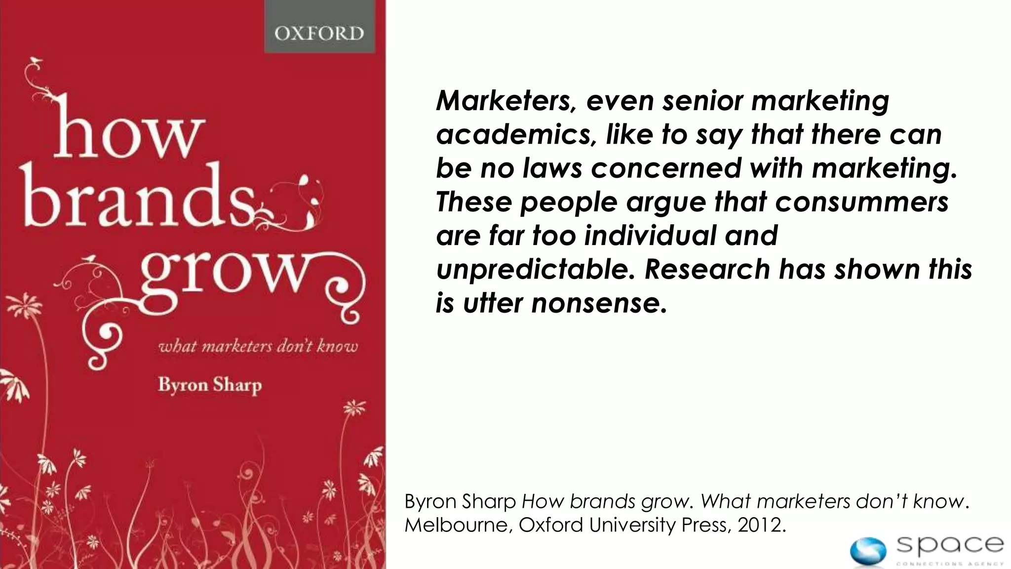 Marketers, even senior marketing
       academics, like to say that there can
       be no laws concerned with marketing.
       These people argue that consummers
       are far too individual and
       unpredictable. Research has shown this
       is utter nonsense.




    Byron Sharp How brands grow. What marketers don’t know.
    Melbourne, Oxford University Press, 2012.
6
 