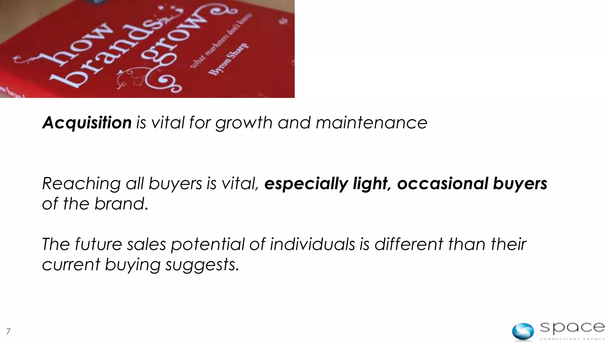 Acquisition is vital for growth and maintenance


    Reaching all buyers is vital, especially light, occasional buyers
    of the brand.

    The future sales potential of individuals is different than their
    current buying suggests.


7
 