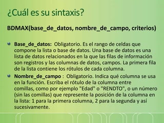 ¿Cuál es su sintaxis?
BDMAX(base_de_datos, nombre_de_campo, criterios)
Base_de_datos: Obligatorio. Es el rango de celdas que
compone la lista o base de datos. Una base de datos es una
lista de datos relacionados en la que las filas de información
son registros y las columnas de datos, campos. La primera fila
de la lista contiene los rótulos de cada columna.
Nombre_de_campo : Obligatorio. Indica qué columna se usa
en la función. Escriba el rótulo de la columna entre
comillas, como por ejemplo "Edad" o "RENDTO", o un número
(sin las comillas) que represente la posición de la columna en
la lista: 1 para la primera columna, 2 para la segunda y así
sucesivamente.
 