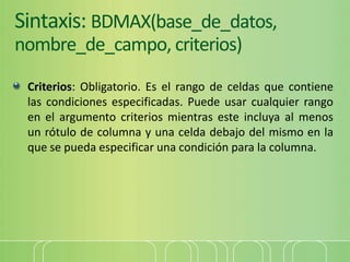 Sintaxis: BDMAX(base_de_datos,
nombre_de_campo, criterios)
Criterios: Obligatorio. Es el rango de celdas que contiene
las condiciones especificadas. Puede usar cualquier rango
en el argumento criterios mientras este incluya al menos
un rótulo de columna y una celda debajo del mismo en la
que se pueda especificar una condición para la columna.
 