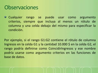Observaciones
Cualquier rango se puede usar como argumento
criterios, siempre que incluya al menos un rótulo de
columna y una celda debajo del mismo para especificar la
condición.
Por ejemplo, si el rango G1:G2 contiene el rótulo de columna
Ingresos en la celda G1 y la cantidad 10.000 $ en la celda G2, el
rango podría definirse como CoincidirIngresos y ese nombre
podría usarse como argumento criterios en las funciones de
base de datos.
 