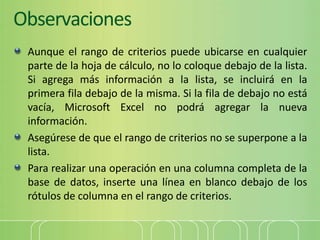 Observaciones
Aunque el rango de criterios puede ubicarse en cualquier
parte de la hoja de cálculo, no lo coloque debajo de la lista.
Si agrega más información a la lista, se incluirá en la
primera fila debajo de la misma. Si la fila de debajo no está
vacía, Microsoft Excel no podrá agregar la nueva
información.
Asegúrese de que el rango de criterios no se superpone a la
lista.
Para realizar una operación en una columna completa de la
base de datos, inserte una línea en blanco debajo de los
rótulos de columna en el rango de criterios.
 