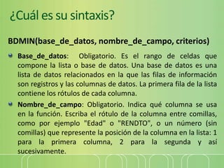 ¿Cuál es su sintaxis?
BDMIN(base_de_datos, nombre_de_campo, criterios)
Base_de_datos: Obligatorio. Es el rango de celdas que
compone la lista o base de datos. Una base de datos es una
lista de datos relacionados en la que las filas de información
son registros y las columnas de datos. La primera fila de la lista
contiene los rótulos de cada columna.
Nombre_de_campo: Obligatorio. Indica qué columna se usa
en la función. Escriba el rótulo de la columna entre comillas,
como por ejemplo "Edad" o "RENDTO", o un número (sin
comillas) que represente la posición de la columna en la lista: 1
para la primera columna, 2 para la segunda y así
sucesivamente.
 