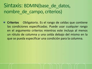 Sintaxis: BDMIN(base_de_datos,
nombre_de_campo, criterios)
Criterios Obligatorio. Es el rango de celdas que contiene
las condiciones especificadas. Puede usar cualquier rango
en el argumento criterios mientras este incluya al menos
un rótulo de columna y una celda debajo del mismo en la
que se pueda especificar una condición para la columna.
 