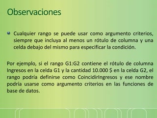 Observaciones
Cualquier rango se puede usar como argumento criterios,
siempre que incluya al menos un rótulo de columna y una
celda debajo del mismo para especificar la condición.
Por ejemplo, si el rango G1:G2 contiene el rótulo de columna
Ingresos en la celda G1 y la cantidad 10.000 $ en la celda G2, el
rango podría definirse como CoincidirIngresos y ese nombre
podría usarse como argumento criterios en las funciones de
base de datos.
 