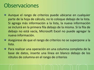 Observaciones
Aunque el rango de criterios puede ubicarse en cualquier
parte de la hoja de cálculo, no lo coloque debajo de la lista.
Si agrega más información a la lista, la nueva información
se incluirá en la primera fila debajo de la misma. Si la fila de
debajo no está vacía, Microsoft Excel no puede agregar la
nueva información.
Asegúrese de que el rango de criterios no se superpone a la
lista.
Para realizar una operación en una columna completa de la
base de datos, inserte una línea en blanco debajo de los
rótulos de columna en el rango de criterios
 