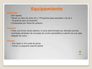 Equipamiento
Raquetas
   - Son ligeras.
   - Tienen un peso de entre 45 y 170 gramos para avanzado y de 20 o
     30 gramos para principiante.
   - Compuestas por fibras de carbono.

Volantes
   - Tiene una forma cónica abierta: el cono está formado por dieciséis plumas
     insertadas alrededor de una base de corcho semiesférica cubierto de una capa
     delgada de cuero.

Calzado
    - Muy ligero y con suela de goma
    - Tienen un pequeño soporte lateral



                                                                             *
 