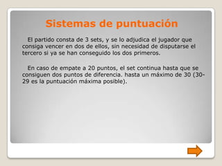 Sistemas de puntuación
  El partido consta de 3 sets, y se lo adjudica el jugador que
consiga vencer en dos de ellos, sin necesidad de disputarse el
tercero si ya se han conseguido los dos primeros.

  En caso de empate a 20 puntos, el set continua hasta que se
consiguen dos puntos de diferencia. hasta un máximo de 30 (30-
29 es la puntuación máxima posible).
 
