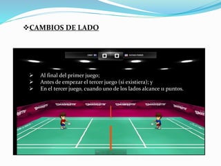 CAMBIOS DE LADO 
 Al final del primer juego; 
 Antes de empezar el tercer juego (si existiera); y 
 En el tercer juego, cuando uno de los lados alcance 11 puntos. 
 