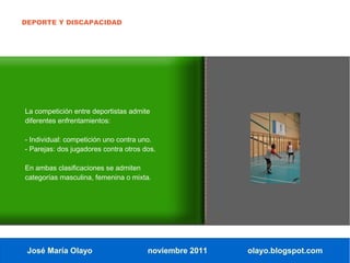 DEPORTE Y DISCAPACIDAD




La competición entre deportistas admite
diferentes enfrentamientos:

- Individual: competición uno contra uno.
- Parejas: dos jugadores contra otros dos.

En ambas clasificaciones se admiten
categorías masculina, femenina o mixta.




 José María Olayo                      noviembre 2011   olayo.blogspot.com
 