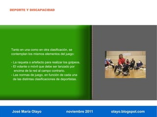 DEPORTE Y DISCAPACIDAD




Tanto en una como en otra clasificación, se
contemplan los mismos elementos del juego:

- La raqueta o artefacto para realizar los golpeos.
- El volante o móvil que debe ser lanzado por
  encima de la red al campo contrario.
- Las normas de juego, en función de cada una
  de las distintas clasificaciones de deportistas.




 José María Olayo                       noviembre 2011   olayo.blogspot.com
 