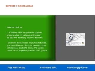 DEPORTE Y DISCAPACIDAD




Normas básicas.

- La raqueta ha de ser plana con cuerdas
entrecruzadas, no pudiendo sobrepasar
los 680 mm. de largo y 230 mm. de ancho.

- El volante diseñado con 16 plumas naturales,
que van unidas con hilo a una base de corcho
semiesférica, recubierta de una fina capa de
cuero, siendo su peso aproximado de 5 gramos.




 José María Olayo                    noviembre 2011   olayo.blogspot.com
 
