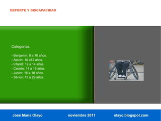 DEPORTE Y DISCAPACIDAD




Categorías.

- Benjamín: 8 a 10 años.
- Alevín: 10 a12 años.
- Infantil: 12 a 14 años.
- Cadete: 14 a 16 años.
- Junior: 16 a 18 años.
- Sénior: 19 a 29 años.




 José María Olayo           noviembre 2011   olayo.blogspot.com
 