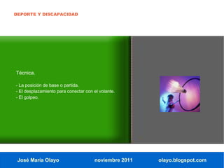 DEPORTE Y DISCAPACIDAD




Técnica.

- La posición de base o partida.
- El desplazamiento para conectar con el volante.
- El golpeo.




 José María Olayo                     noviembre 2011   olayo.blogspot.com
 