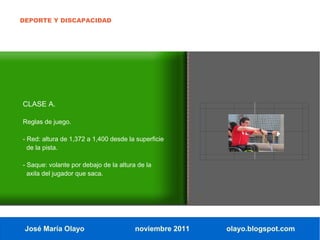 DEPORTE Y DISCAPACIDAD




CLASE A.

Reglas de juego.

- Red: altura de 1,372 a 1,400 desde la superficie
  de la pista.

- Saque: volante por debajo de la altura de la
  axila del jugador que saca.




 José María Olayo                       noviembre 2011   olayo.blogspot.com
 