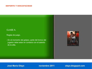 DEPORTE Y DISCAPACIDAD




CLASE A.

Reglas de juego.

- En el momento del golpeo, parte del tronco del
  jugador debe estar en contacto con el asiento
  de la silla.




 José María Olayo                      noviembre 2011   olayo.blogspot.com
 