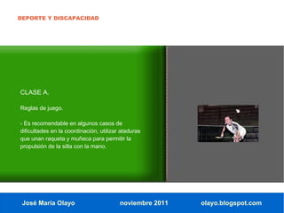DEPORTE Y DISCAPACIDAD




CLASE A.

Reglas de juego.

- Es recomendable en algunos casos de
dificultades en la coordinación, utilizar ataduras
que unan raqueta y muñeca para permitir la
propulsión de la silla con la mano.




 José María Olayo                        noviembre 2011   olayo.blogspot.com
 