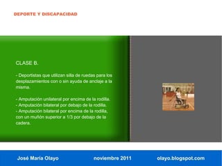 DEPORTE Y DISCAPACIDAD




CLASE B.

- Deportistas que utilizan silla de ruedas para los
desplazamientos con o sin ayuda de anclaje a la
misma.

- Amputación unilateral por encima de la rodilla.
- Amputación bilateral por debajo de la rodilla.
- Amputación bilateral por encima de la rodilla,
con un muñón superior a 1/3 por debajo de la
cadera.




 José María Olayo                        noviembre 2011   olayo.blogspot.com
 