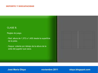 DEPORTE Y DISCAPACIDAD




CLASE B.

Reglas de juego.

- Red: altura de 1,372 a 1,400 desde la superficie
  de la pista.

- Saque: volante por debajo de la altura de la
  axila del jugador que saca.




 José María Olayo                       noviembre 2011   olayo.blogspot.com
 