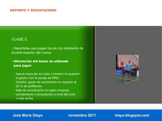 DEPORTE Y DISCAPACIDAD




CLASE C.

- Deportistas que juegan de pie con afectación de
la parte superior del cuerpo.

- Afectación del brazo no utilizado
  para jugar:

 - fuerza muscular en codo u hombro no superior
   al grado 3 en la escala de MRC.
 - hombro: grado de movimiento no superior al
   25 % de antiflexión.
 - falta de coordinación en plexo braquial.
 - acortamiento o amputación a nivel del codo
   o más arriba.




 José María Olayo                     noviembre 2011   olayo.blogspot.com
 
