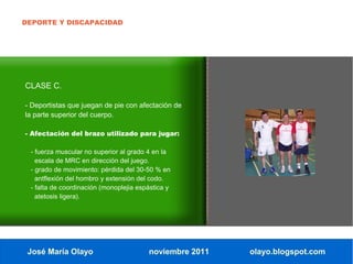 DEPORTE Y DISCAPACIDAD




CLASE C.

- Deportistas que juegan de pie con afectación de
la parte superior del cuerpo.

- Afectación del brazo utilizado para jugar:

 - fuerza muscular no superior al grado 4 en la
   escala de MRC en dirección del juego.
 - grado de movimiento: pérdida del 30-50 % en
   antflexión del hombro y extensión del codo.
 - falta de coordinación (monoplejia espástica y
   atetosis ligera).




 José María Olayo                       noviembre 2011   olayo.blogspot.com
 