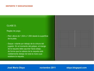 DEPORTE Y DISCAPACIDAD




CLASE D.

Reglas de juego.

- Red: altura de 1,524 a 1,550 desde la superficie
  de la pista.

- Saque: volante por debajo de la cintura del
  jugador. En el momento del golpeo, el mango
  de la raqueta debe apuntar hacia abajo,
  de forma que la cabeza de la raqueta esté
  visiblemente debajo de toda la mano que
  sostiene la raqueta.




 José María Olayo                      noviembre 2011   olayo.blogspot.com
 