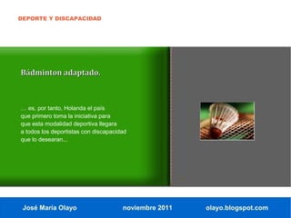DEPORTE Y DISCAPACIDAD




Bádminton adaptado.



… es, por tanto, Holanda el país
que primero toma la iniciativa para
que esta modalidad deportiva llegara
a todos los deportistas con discapacidad
que lo desearan...




 José María Olayo                     noviembre 2011   olayo.blogspot.com
 