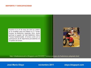 DEPORTE Y DISCAPACIDAD




   http://cbadmintonxativa.blogspot.com/2010/05/7-torneo-europeo-de-badminton-adaptado.html



 José María Olayo                      noviembre 2011                   olayo.blogspot.com
 