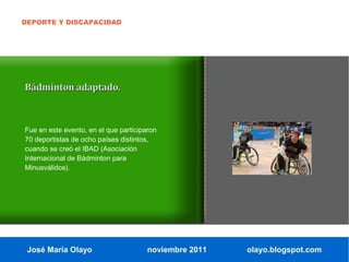 DEPORTE Y DISCAPACIDAD




Bádminton adaptado.



Fue en este evento, en el que participaron
70 deportistas de ocho países distintos,
cuando se creó el IBAD (Asociación
Internacional de Bádminton para
Minusválidos).




 José María Olayo                      noviembre 2011   olayo.blogspot.com
 