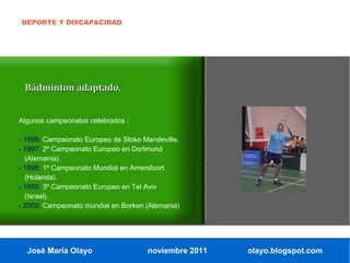 DEPORTE Y DISCAPACIDAD




 Bádminton adaptado.


Algunos campeonatos celebrados :

- 1995: Campeonato Europeo de Stoke Mandeville.
- 1997: 2º Campeonato Europeo en Dortmund
  (Alemania).
- 1998: 1º Campeonato Mundial en Amersfoort
  (Holanda).
- 1999: 3º Campeonato Europeo en Tel Aviv
  (Israel).
- 2000: Campeonato mundial en Borken (Alemania)




  José María Olayo                   noviembre 2011   olayo.blogspot.com
 