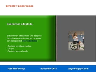 DEPORTE Y DISCAPACIDAD




Bádminton adaptado.



El bádminton adaptado es una disciplina
deportiva que admite para las personas
con discapacidad tres modalidades:

- Sentado en silla de ruedas.
- De pie.
- Sentado sobre el suelo.




 José María Olayo                    noviembre 2011   olayo.blogspot.com
 