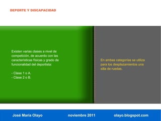 DEPORTE Y DISCAPACIDAD




Existen varias clases a nivel de
competición, de acuerdo con las
características físicas y grado de                    En ambas categorías se utiliza
funcionalidad del deportista:                         para los desplazamientos una
                                                      silla de ruedas.
- Clase 1 o A.
- Clase 2 o B.




 José María Olayo                    noviembre 2011            olayo.blogspot.com
 