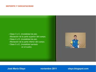 DEPORTE Y DISCAPACIDAD




  - Clase 3 o C. (modalidad de pie).
    Afectación de la parte superior del cuerpo.
  - Clase 4 o D. (modalidad de pie).
    Afectación de la parte inferior del cuerpo.
  - Clase 5 o E. (modalidad sentado
                  en el suelo).




 José María Olayo                       noviembre 2011   olayo.blogspot.com
 