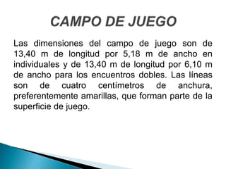 Las dimensiones del campo de juego son de
13,40 m de longitud por 5,18 m de ancho en
individuales y de 13,40 m de longitud por 6,10 m
de ancho para los encuentros dobles. Las líneas
son de cuatro centímetros de anchura,
preferentemente amarillas, que forman parte de la
superficie de juego.
 