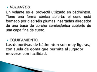  VOLANTES.
Un volante es el proyectil utilizado en bádminton.
Tiene una forma cónica abierta: el cono está
formado por dieciséis plumas insertadas alrededor
de una base de corcho semiesférica cubierto de
una capa fina de cuero.
 EQUIPAMIENTO.
Las deportivas de bádminton son muy ligeras,
con suela de goma que permite al jugador
moverse con facilidad.
 