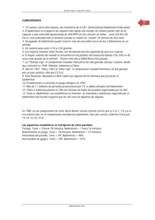 IES Río Trubia, Curso 2011-2012




CURIOSIDADES
                                                                                                     10
1. 131 países, entre ellos España, son miembros de la I.B.F. (International Badminton Federation).
2. El bádminton es el deporte de raqueta más rápido del mundo: un volante puede salir de la
raqueta a una velocidad aproximada de 200 MPH (si mis cálculos no fallan… unos 320 Km./h).
Eso si, esta velocidad solo se alcanza cuando se realiza un “smash” en torneos de alto nivel.
3. Un jugador de bádminton puede recorrer más de una milla (cerca de los 2 kilómetros) en un
partido.
4. Un volante pesa entre 4.74 y 5.50 gramos.
5. Los mejores volantes están hechos con las plumas del ala izquierda de una oca o ganso.
6. El mayor volante del mundo se encuentra en los jardines del museo de Kansas City. Este es 48
veces más grande de lo normal… 18 pies más alto y 5000 libras más pesado.
7. La “Thomas Cup”, el campeonato mundial masculino, ha sido ganada solo por 3 países, desde
que comenzó en 1948 -Malasia, Indonesia y China-
8. Solo en 1957, 1960 y 1963 la “Uber Cup”, el campeonato mundial femenino, no fue ganada
por un país asiático, sino por E.E.U.U.
9. Paul Newman, Maradona o Nick Faldo son algunos de los famosos que practican el
bádminton.
10. El bádminton se convirtió en juego olímpico en 1992.
11. Más de 1.1 billones de personas presenciaron por TV. el debut olímpico del bádminton.
12. China e Indonesia poseen el 70% de victorias de todas las pruebas organizadas por la I.B.F.
13. Tenis vs. Bádminton: Las estadísticas no mienten…la velocidad y resistencia requerida por el
bádminton son mucho mayores que las del resto de deportes de raqueta.




En 1985, en un campeonato de tenis, Boris Becker venció a Kevin Curren por 6-3, 6-7, 7-6 y 6-4;
ese mismo año, en el campeonato mundial de bádminton, Han Jian venció a Morten Frost por
14-18, 15-10, 15-8.

Las siguientes estadísticas se extrajeron de estos partidos:
Tiempo: Tenis = 3 horas 18 minutos. Bádminton = 1 hora 16 minutos.
Bola/Volante en juego: Tenis = 18 minutos. Bádminton = 37 minutos.
Intensidad del partido: Tenis = 9%. Bádminton = 48%.
Intercambio de golpes: Tenis = 299. Bádminton = 1972.




                                          Departamento de EF.
 