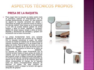  Para coger bien la raqueta se debe (sobre todo 
al principio) colocar la empuñadura con el 
cordaje perpendicular al suelo. En esa posición 
se agarra la raqueta cerrando los dedos y 
colocando el pulgar en posición entre el índice y 
los demás dedos. Esta presa es la fundamental 
y con ella se puede realizar golpes de arriba 
(largos y altos al fondo, dejadas y remates), 
golpes de abajo (saque, largos y altos al fondo, 
dejadas y devolución de remates) y golpes con 
la posición de la mano horizontal. 
 La presa fundamental tiene una variante 
golpeando de arriba por encima de la cabeza, 
con la raqueta horizontal al suelo. Se utiliza 
cuando se recibe el volante por el lado izquierdo 
(siendo nosotros diestros) y no se quiere usar el 
golpe de revés. Para el golpe de revés se cruza 
el brazo por delante de la cara de forma que en 
el momento del impacto el dorso de la mano se 
dirija hacia adelante. 
La raqueta se debe coger firmemente con la 
mínima tensión hasta un poco antes de recibir el 
volante, que la se cogerá fuerte para después 
del impacto volver a relajar la tensión del agarre. 
Un forma sencilla de mantener esta dinámica de 
agarre de la raqueta es la de intentar girar dos 
veces consecutivas el mango de la raqueta 
entre los dedos inmediatamente después de 
efectuar un golpe. De esta manera se 
conseguirá volver a relajar la tensión del agarre 
después de golpear. 
 