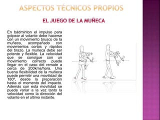 En bádminton el impulso para 
golpear al volante debe hacerse 
con un movimiento brusco de la 
muñeca, acompañado con 
movimientos cortos y rápidos 
del brazo. La muñeca debe ser 
potente y flexible. La velocidad 
que se consigue con un 
movimiento correcto puede 
llegar en el caso del remate a 
cerca de 200kms/hora. Una 
buena flexibilidad de la muñeca 
puede permitir una movilidad de 
180º, desde la preparación 
hasta el momento del impacto. 
Además con esta movilidad se 
puede variar a la vez tanto la 
velocidad como la dirección del 
volante en el último instante. 
 