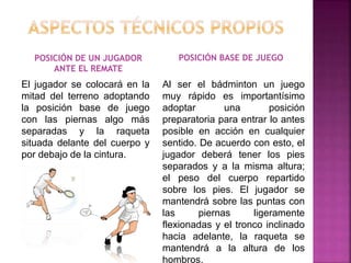 POSICIÓN DE UN JUGADOR 
ANTE EL REMATE 
POSICIÓN BASE DE JUEGO 
El jugador se colocará en la 
mitad del terreno adoptando 
la posición base de juego 
con las piernas algo más 
separadas y la raqueta 
situada delante del cuerpo y 
por debajo de la cintura. 
Al ser el bádminton un juego 
muy rápido es importantísimo 
adoptar una posición 
preparatoria para entrar lo antes 
posible en acción en cualquier 
sentido. De acuerdo con esto, el 
jugador deberá tener los pies 
separados y a la misma altura; 
el peso del cuerpo repartido 
sobre los pies. El jugador se 
mantendrá sobre las puntas con 
las piernas ligeramente 
flexionadas y el tronco inclinado 
hacia adelante, la raqueta se 
mantendrá a la altura de los 
hombros. 
 