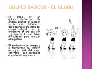  El globo es un 
golpeo defensivo. Se 
emplea cuando el jugador 
se ha visto obligado a 
desplazarse a una zona del 
campo alejada o se 
encuentra en una posición 
forzada en la que tiene 
dificultades para realizar 
otro golpeo. 
 El movimiento del cuerpo y 
la trayectoria del volante 
(alta y al fondo del campo 
contrario), son parecidos 
al gesto del saque alto. 
 