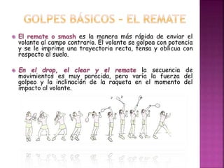  El remate o smash es la manera más rápida de enviar el 
volante al campo contrario. El volante se golpea con potencia 
y se le imprime una trayectoria recta, tensa y oblicua con 
respecto al suelo. 
 En el drop, el clear y el remate la secuencia de 
movimientos es muy parecida, pero varía la fuerza del 
golpeo y la inclinación de la raqueta en el momento del 
impacto al volante. 
 